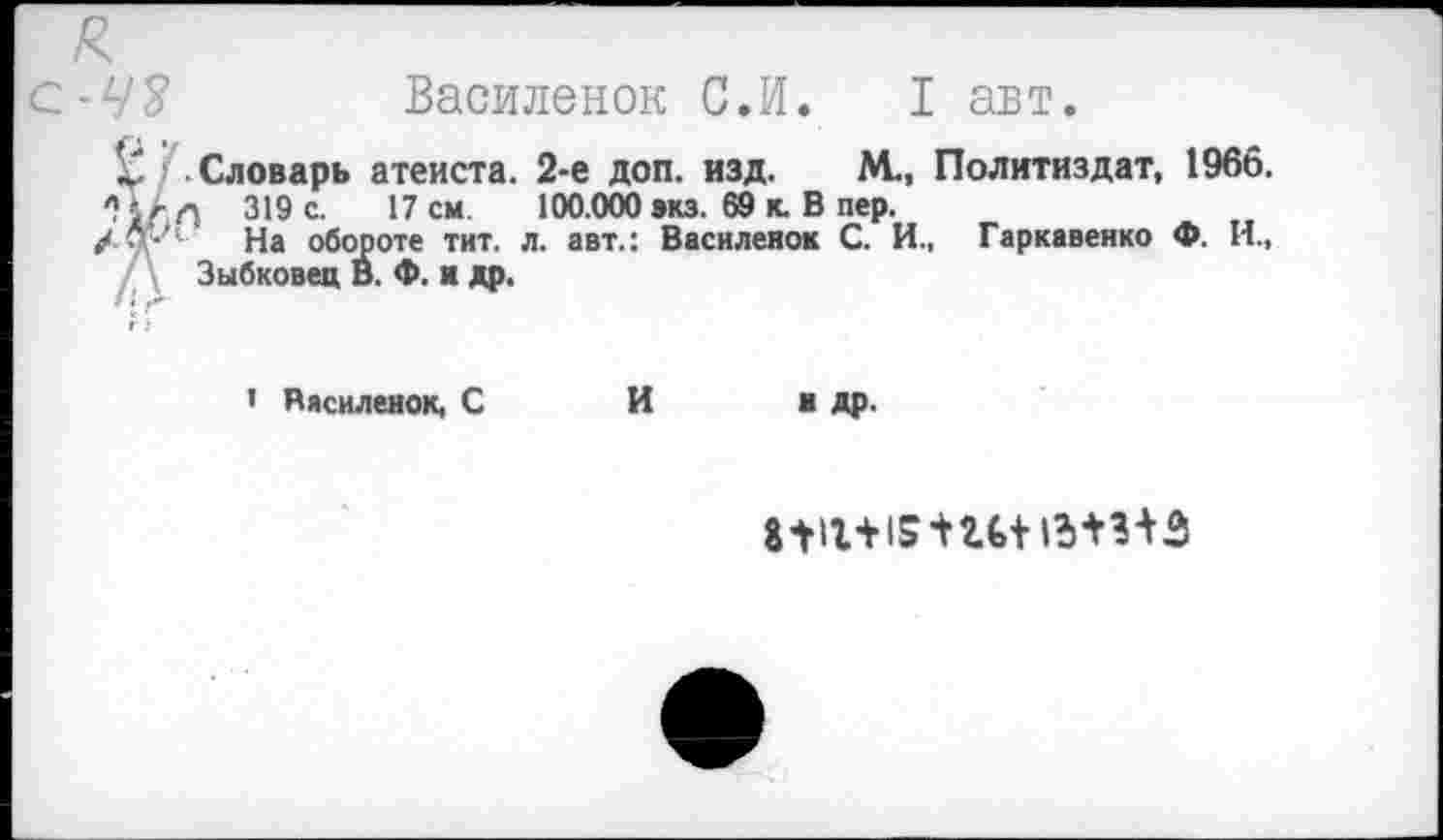 ﻿Василенок С.И. I авт.
Словарь атеиста. 2-е доп. изд. М., Политиздат, 1966.
319 с. 17 см 100.000 экз. 69 к. В пер.
Л*/1 На обороте тит. л. авт.: Василеяок С. И., Гаркавенко Ф. И., Зыбковец В. Ф. к др.
1 Василенок, С
И
н др.
1^1+15 НИ 1МНЗ